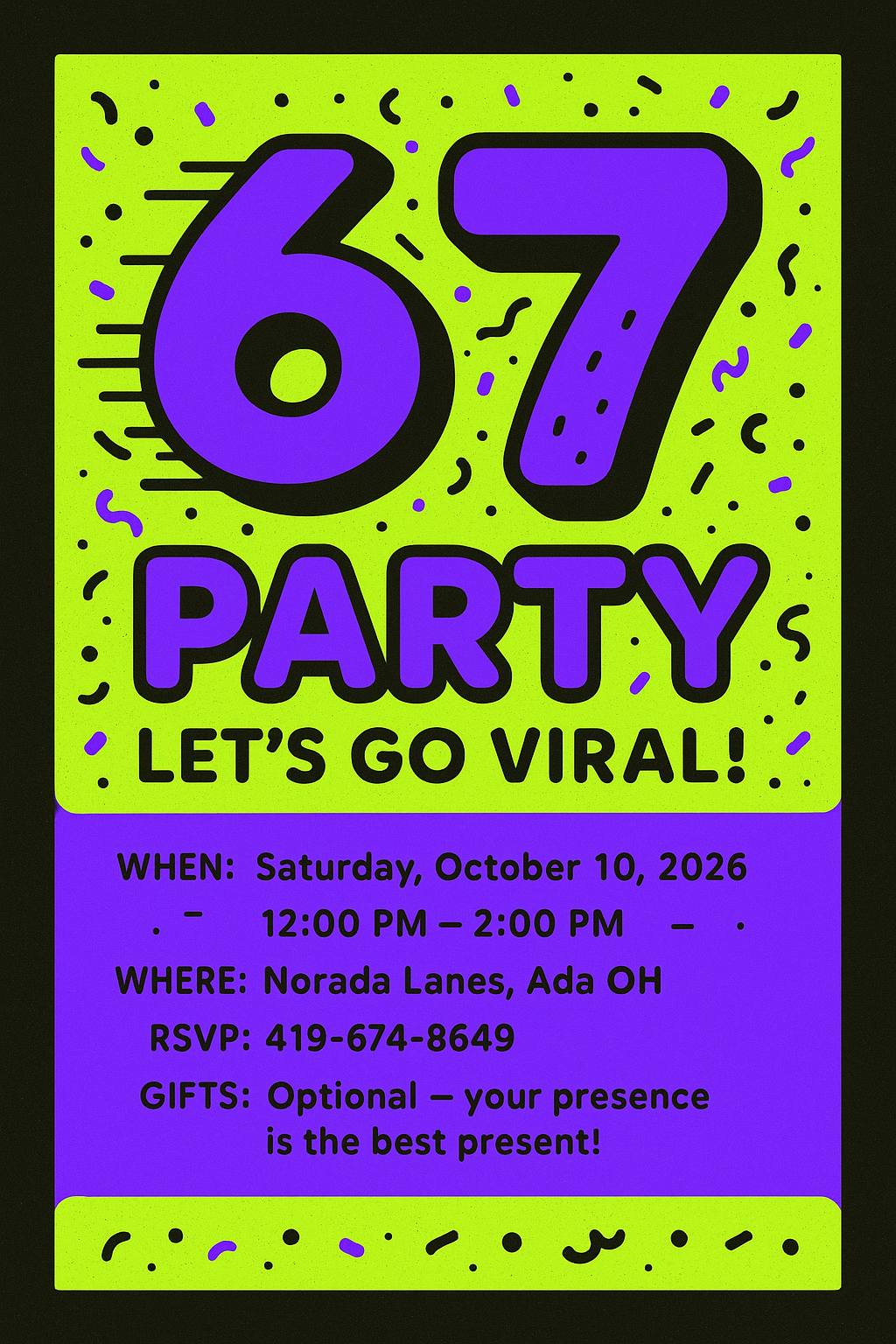 Front/title:
6 7 Party — Let’s Go Viral!
Join us to celebrate Sloan!

Details:
When: Saturday, October 10, 2026 | 12:00 PM – 2:00 PM
Where: Norada Lanes, Ada OH
RSVP: 419-674-8649

Gifts: Optional — your presence is the best present!

Design notes for printer/design app:

Size: 5x7" (bleed 0.125" for print), 300 dpi
Colors: neon lime, electric purple, black accents
Imagery: large stylized "6 7" focal art, motion lines, confetti
Fonts: chunky rounded display for title (e.g., Fredoka), simple sans for details